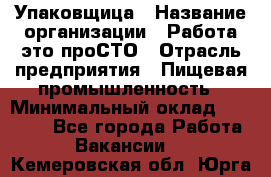 Упаковщица › Название организации ­ Работа-это проСТО › Отрасль предприятия ­ Пищевая промышленность › Минимальный оклад ­ 20 000 - Все города Работа » Вакансии   . Кемеровская обл.,Юрга г.